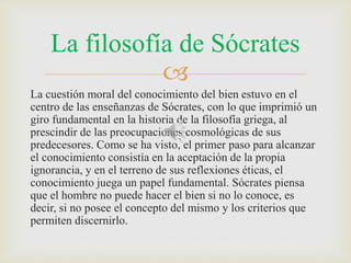 La filosofía de Sócrates 
 
La cuestión moral del conocimiento del bien estuvo en el 
centro de las enseñanzas de Sócrates, con lo que imprimió un 
giro fundamental en la historia de la filosofía griega, al 
prescindir de las preocupaciones cosmológicas de sus 
predecesores. Como se ha visto, el primer paso para alcanzar 
el conocimiento consistía en la aceptación de la propia 
ignorancia, y en el terreno de sus reflexiones éticas, el 
conocimiento juega un papel fundamental. Sócrates piensa 
que el hombre no puede hacer el bien si no lo conoce, es 
decir, si no posee el concepto del mismo y los criterios que 
permiten discernirlo. 
 