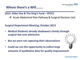 Inspired by children
Where there’s a Will……..
2012: Alder Hey & The King’s Fund – PFCCC
 Acute Abdominal Pain Pathway & Surgical Decision Unit
Surgical Department Meeting; October 2013
• Medical Students already shadowed a family through
surgical day case admission.
• But we were not capturing their observations
• Could we use this opportunity to collect large
amounts of qualitative data for quality improvement
 