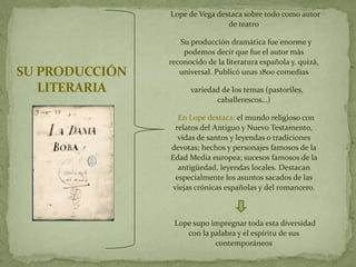 •   Lope de Vega destaca sobre todo como autor
                                    de teatro

                     • Su producción dramática fue enorme y
                    podemos decir que fue el autor más
                reconocido de la literatura española y, quizá,
SU PRODUCCIÓN      universal. Publicó unas 1800 comedias

   LITERARIA            • variedad de los temas (pastoriles,
                                  caballerescos…)

                    • En Lope destaca: el mundo religioso con
                      relatos del Antiguo y Nuevo Testamento,
                       vidas de santos y leyendas o tradiciones
                    devotas; hechos y personajes famosos de la
                    Edad Media europea; sucesos famosos de la
                       antigüedad, leyendas locales. Destacan
                      especialmente los asuntos sacados de las
                     viejas crónicas españolas y del romancero.



                    •Lope supo impregnar toda esta diversidad
                         con la palabra y el espíritu de sus
                                 contemporáneos
 