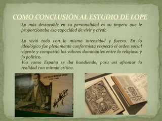 COMO CONCLUSIÓN AL ESTUDIO DE LOPE
  Lo más destacable en su personalidad es su ímpetu que le
  proporcionaba esa capacidad de vivir y crear.

  Lo vivió todo con la misma intensidad y fuerza. En lo
  ideológico fue plenamente conformista respectó el orden social
  vigente y compartió los valores dominantes entre lo religioso y
  lo político.
  Vio como España se iba hundiendo, para así afrontar la
  realidad con mirada crítica.
 