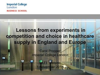 Lessons from experiments in
competition and choice in healthcare
supply in England and Europe
Carol Propper
Imperial College London
VATT Helsinki
1 November 2016
 
