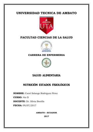 UNIVERSIDAD TECNICA DE AMBATO
FACULTAD CIENCIAS DE LA SALUD
CARRERA DE ENFERMERIA
SALUD ALIMENTARIA
NUTRICIÓN ESTADOS FISIOLÓGICOS
NOMBRE: Carol Solange Rodríguez Pérez
CURSO: 4to B
DOCENTE: Dr. Silvia Bonilla
FECHA: 09/07/2017
AMBATO – ECUADOR
2017
 