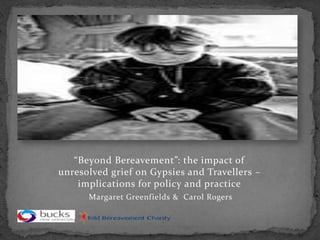 “Beyond Bereavement”: the impact of
unresolved grief on Gypsies and Travellers –
    implications for policy and practice
      Margaret Greenfields & Carol Rogers
 