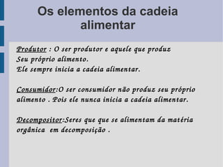 Os elementos da cadeia
             alimentar
Produtor : O ser produtor e aquele que produz
Seu próprio alimento.
Ele sempre inicia a cadeia alimentar.

Consumidor:O ser consumidor n ão produz seu próprio 
alimento . Pois ele nunca inicia a cadeia alimentar.

Decompositor:Seres que que se alimentam da mat éria 
orgânica  em decomposição .
  
 