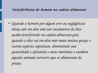   Interferência do homem na cadeia alimentar 

●   Quando o homem por algum erro ou negligência 
    deixa cair em alto mar um vazamento de óleo 
    acaba interferindo na cadeia alimentar,pois 
    quando o óleo cai em alto mar mata muitos peixes e 
    outras espécies aquáticas, diminuindo sua 
    quantidade e afetando o meio marítimo e também 
    aqueles animais terrestre que se alimentam de 
    peixes.
 