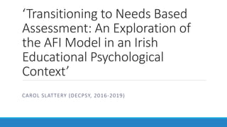 ‘Transitioning to Needs Based
Assessment: An Exploration of
the AFI Model in an Irish
Educational Psychological
Context’
CAROL SLATTERY (DECPSY, 2016-2019)
 