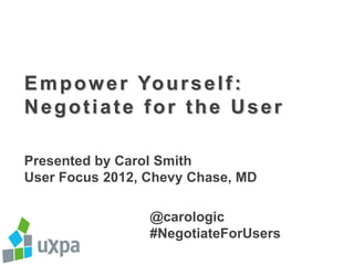 E m p o w e r Yo u r s e l f :
Negotiate for the User

Presented by Carol Smith
User Focus 2012, Chevy Chase, MD

                 @carologic
                 #NegotiateForUsers
 