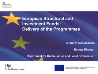 European Structural and 
Investment Funds: 
Delivery of the Programmes 
Dr Carol Sweetenham 
Deputy Director 
Department for Communities and Local Government 
 