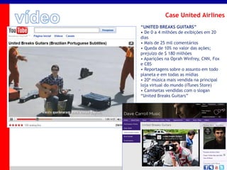 _____ ____ ______ __ _______ __ _____ ______
______ _____
_______ _____
Clique para editar os estilos do texto mestre
Segundo nível
Terceiro nível
Case United Airlines
“UNITED BREAKS GUITARS”
• De 0 a 4 milhões de exibições em 20
dias
• Mais de 25 mil comentários
• Queda de 10% no valor das ações;
prejuízo de $ 180 milhões
• Aparições na Oprah Winfrey, CNN, Fox
e CBS
• Reportagens sobre o assunto em todo
planeta e em todas as mídias
• 20ª música mais vendida na principal
loja virtual do mundo (iTunes Store)
• Camisetas vendidas com o slogan
“United Breaks Guitars”
 