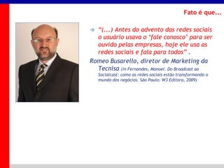 _____ ____ ______ __ _______ __ _____ ______
______ _____
_______ _____
Clique para editar os estilos do texto mestre
Segundo nível
Terceiro nível
Fato é que...
 “(...) Antes do advento das redes sociais
o usuário usava o „fale conosco‟ para ser
ouvido pelas empresas, hoje ele usa as
redes sociais e fala para todos” .
Romeo Busarello, diretor de Marketing da
Tecnisa (in Fernandes, Manoel. Do Broadcast ao
Socialcast: como as redes sociais estão transformando o
mundo dos negócios. São Paulo: W3 Editora, 2009)
 