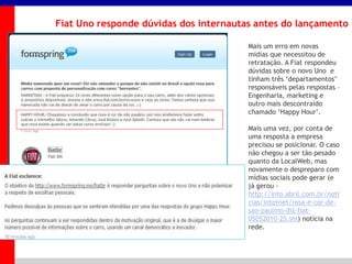 _____ ____ ______ __ _______ __ _____ ______
______ _____
_______ _____
Clique para editar os estilos do texto mestre
Segundo nível
Terceiro nível
Fiat Uno responde dúvidas dos internautas antes do lançamento
Mais um erro em novas
mídias que necessitou de
retratação. A Fiat respondeu
dúvidas sobre o novo Uno e
tinham três „departamentos‟
responsáveis pelas respostas –
Engenharia, marketing e
outro mais descontraído
chamado „Happy Hour‟.
Mais uma vez, por conta de
uma resposta a empresa
precisou se posicionar. O caso
não chegou a ser tão pesado
quanto da LocalWeb, mas
novamente o despreparo com
mídias sociais pode gerar (e
já gerou -
http://info.abril.com.br/noti
cias/internet/rosa-e-cor-de-
sao-paulino-diz-fiat-
05052010-25.shl) notícia na
rede.
 