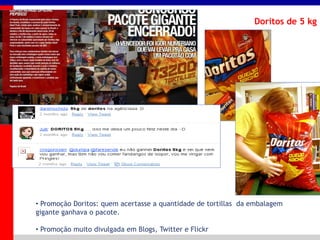 _____ ____ ______ __ _______ __ _____ ______
______ _____
_______ _____
Clique para editar os estilos do texto mestre
Segundo nível
Terceiro nível
Doritos de 5 kg
• Promoção Doritos: quem acertasse a quantidade de tortillas da embalagem
gigante ganhava o pacote.
• Promoção muito divulgada em Blogs, Twitter e Flickr
 