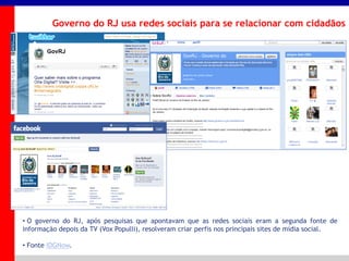 _____ ____ ______ __ _______ __ _____ ______
______ _____
_______ _____
Clique para editar os estilos do texto mestre
Segundo nível
Terceiro nível
Governo do RJ usa redes sociais para se relacionar com cidadãos
• O governo do RJ, após pesquisas que apontavam que as redes sociais eram a segunda fonte de
informação depois da TV (Vox Populli), resolveram criar perfis nos principais sites de mídia social.
• Fonte IDGNow.
 