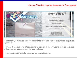 _____ ____ ______ __ _______ __ _____ ______
______ _____
_______ _____
Clique para editar os estilos do texto mestre
Segundo nível
Terceiro nível
Jimmy Choo faz caça ao tesouro via Foursquare
• Em Londres, a marca de calçados Jimmy Choo criou uma caça ao tesouro com a ajuda do
aplicativo.
• Um par de tênis da nova coleção da marca fazia check-ins em lugares da moda na cidade
e ficava apenas alguns minutos em cada endereço.
• Quem conseguisse pegá-los ganha um par no seu tamanho.
 