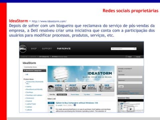 _____ ____ ______ __ _______ __ _____ ______
______ _____
_______ _____
Clique para editar os estilos do texto mestre
Segundo nível
Terceiro nível
Redes sociais proprietárias
IdeaStorm - http://www.ideastorm.com/
Depois de sofrer com um blogueiro que reclamava do serviço de pós-vendas da
empresa, a Dell resolveu criar uma iniciativa que conta com a participação dos
usuários para modificar processos, produtos, serviços, etc.
 