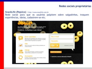 _____ ____ ______ __ _______ __ _____ ______
______ _____
_______ _____
Clique para editar os estilos do texto mestre
Segundo nível
Terceiro nível
Redes sociais proprietárias
SnackLife (Pepsico) - http://www.snacklife.com.br
Rede social para que os usuários palpitem sobre salgadinhos, troquem
experiências, ideias, cadastrem-se etc.
 