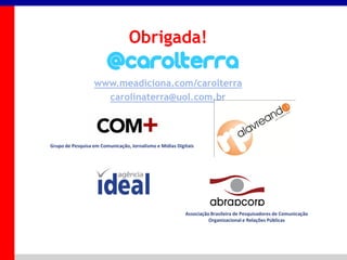 _____ ____ ______ __ _______ __ _____ ______
______ _____
_______ _____
Clique para editar os estilos do texto mestre
Segundo nível
Terceiro nível
Obrigada!
www.meadiciona.com/carolterra
carolinaterra@uol.com.br
Grupo de Pesquisa em Comunicação, Jornalismo e Mídias Digitais
Associação Brasileira de Pesquisadores de Comunicação
Organizacional e Relações Públicas
 