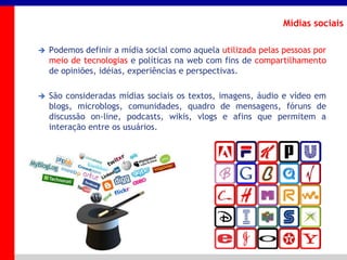 _____ ____ ______ __ _______ __ _____ ______
______ _____
_______ _____
Clique para editar os estilos do texto mestre
Segundo nível
Terceiro nível
Mídias sociais
 Podemos definir a mídia social como aquela utilizada pelas pessoas por
meio de tecnologias e políticas na web com fins de compartilhamento
de opiniões, idéias, experiências e perspectivas.
 São consideradas mídias sociais os textos, imagens, áudio e vídeo em
blogs, microblogs, comunidades, quadro de mensagens, fóruns de
discussão on-line, podcasts, wikis, vlogs e afins que permitem a
interação entre os usuários.
 