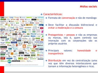 _____ ____ ______ __ _______ __ _____ ______
______ _____
_______ _____
Clique para editar os estilos do texto mestre
Segundo nível
Terceiro nível
Mídias sociais
 Características:
 Formato de conversação e não de monólogo
 Deve facilitar a discussão bidirecional e
evitar a moderação e a censura
 Protagonistas = pessoas e não as empresas
ou marcas, isto é, quem controla sua
interação com as corporações são os
próprios usuários
 Principais valores: honestidade e
transparência
 Distribuição em vez da centralização (uma
vez que têm diversos interlocutores que
tornam a informação heterogênea e rica).
 
