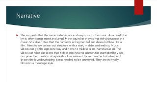Narrative
 She suggests that the music video is a visual response to the music. As a result the
lyrics often compliment and amplify the sound or they completely juxtapose the
music. She also notes that the narrative is fragmented and does not flow like a
film. Films follow a clear cut structure with a start, middle and ending. Music
videos can go the opposite way and have no middle or no narrative at all. The
video can raise questions that it does not have to answer, for example the video
can pose the question of a possible love interest for a character but whether it
shows the love developing is not needed to be answered. They are normally
filmed in a montage style.
 