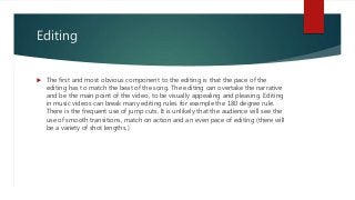 Editing
 The first and most obvious component to the editing is that the pace of the
editing has to match the beat of the song. The editing can overtake the narrative
and be the main point of the video, to be visually appealing and pleasing. Editing
in music videos can break many editing rules for example the 180 degree rule.
There is the frequent use of jump cuts. It is unlikely that the audience will see the
use of smooth transitions, match on action and an even pace of editing (there will
be a variety of shot lengths.)
 
