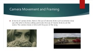 Camera Movement and Framing
 In terms of camera shots, there is the use of extreme shots such as extreme close
ups (the artist is the key selling point) also the use of master shots to set the
scene. The camera moves in time with the pace of the song.
 