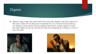 Digesis
 Digesis simply means the world within the song. She explains that some actions in
the music video will not always be completed. As it is a fictional world anything
can happen. Some actions may be repeated and certain camera angles re-used,
the song ‘Wake me Up’ by Chris Brown does this frequently by cutting to a shot of
him in his bed.
 