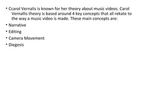 • Ccarol Vernalis is known for her theory about music videos. Carol 
Vernallis theory is based around 4 key concepts that all rekate to 
the way a music video is made. These main concepts are: 
• Narrative 
• Editing 
• Camera Movement 
• Diegesis 
 