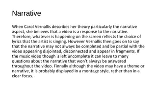 Narrative 
When Carol Vernallis describes her theory particularly the narrative 
aspect, she believes that a video is a response to the narrative. 
Therefore, whatever is happening on the screen reflects the choice of 
lyrics that the artist is singing. However Vernallis then goes on to say 
that the narrative may not always be completed and be partial with the 
video appearing disjointed, disconnected and appear in fragments. If 
the music video though is left uncomplete it can leave to many 
questions about the narrative that won’t always be answered 
throughout the video. Finnally although the video may have a theme or 
narrative, it is probably displayed in a montage style, rather than in a 
clear focus. 
 