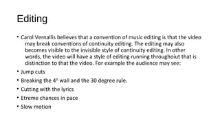 Editing 
• Carol Vernallis believes that a convention of music editing is that the video 
may break conventions of continuity editing. The editing may also 
becomes visible to the invisible style of continuity editing. In other 
words, the video will have a style of editing running throughoiut that is 
distinction to that the video. For example the audience may see: 
• Jump cuts 
• Breaking the 4th wall and the 30 degree rule. 
• Cutting with the lyrics 
• Etreme chances in pace 
• Slow motion 
 