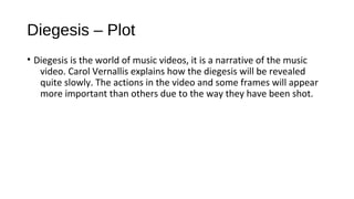 Diegesis – Plot 
• Diegesis is the world of music videos, it is a narrative of the music 
video. Carol Vernallis explains how the diegesis will be revealed 
quite slowly. The actions in the video and some frames will appear 
more important than others due to the way they have been shot. 
 
