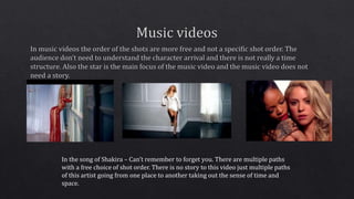 In the song of Shakira – Can’t remember to forget you. There are multiple paths 
with a free choice of shot order. There is no story to this video just multiple paths 
of this artist going from one place to another taking out the sense of time and 
space. 
 