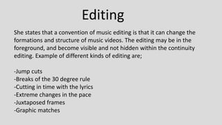 Editing
She states that a convention of music editing is that it can change the
formations and structure of music videos. The editing may be in the
foreground, and become visible and not hidden within the continuity
editing. Example of different kinds of editing are;
-Jump cuts
-Breaks of the 30 degree rule
-Cutting in time with the lyrics
-Extreme changes in the pace
-Juxtaposed frames
-Graphic matches
 