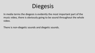 Diegesis
In media terms the diegesis is evidently the most important part of the
music video, there is obviously going to be sound throughout the whole
video.
There is non-diegetic sounds and diegetic sounds.
 