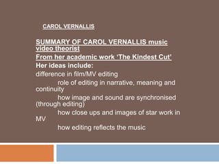 CAROL VERNALLIS

SUMMARY OF CAROL VERNALLIS music
video theorist
From her academic work „The Kindest Cut‟
Her ideas include:
difference in film/MV editing
        role of editing in narrative, meaning and
continuity
        how image and sound are synchronised
(through editing)
        how close ups and images of star work in
MV
        how editing reflects the music
 