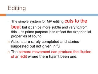Editing

•   The simple system for MV editing cuts      to the
    beat but it can be more subtle and vary to/from
    this – its prime purpose is to reflect the experiential
    properties of sound.
   Actions are rarely completed and stories
    suggested but not given in full
   The camera movement can produce the illusion
    of an edit where there hasn’t been one.
 