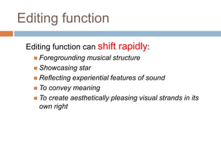 Editing function
 Editing function can shift    rapidly:
    Foregrounding  musical structure
    Showcasing star
    Reflecting experiential features of sound
    To convey meaning
    To create aesthetically pleasing visual strands in its
     own right
 