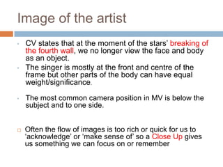 Image of the artist
•   CV states that at the moment of the stars’ breaking of
    the fourth wall, we no longer view the face and body
    as an object.
•   The singer is mostly at the front and centre of the
    frame but other parts of the body can have equal
    weight/significance.

•   The most common camera position in MV is below the
    subject and to one side.


   Often the flow of images is too rich or quick for us to
    ‘acknowledge’ or ‘make sense of’ so a Close Up gives
    us something we can focus on or remember
 