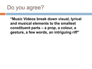 Do you agree?
 “Music Videos break down visual, lyrical
 and musical elements to the smallest
 constituent parts – a prop, a colour, a
 gesture, a few words, an intriguing riff”
 