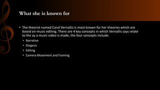 What she is known for
• The theorist named Carol Vernallis is most known for her theories which are
based on music editing. There are 4 key concepts in which Vernallis says relate
to the ay a music video is made, the four concepts include:
• Narrative
• Diegesis
• Editing
• Camera Movement and Framing
 