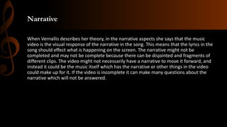 Narrative
When Vernallis describes her theory, in the narrative aspects she says that the music
video is the visual response of the narrative in the song. This means that the lyrics in the
song should effect what is happening on the screen. The narrative might not be
completed and may not be complete because there can be disjointed and fragments of
different clips. The video might not necessarily have a narrative to move it forward, and
instead it could be the music itself which has the narrative or other things in the video
could make up for it. If the video is incomplete it can make many questions about the
narrative which will not be answered.
 