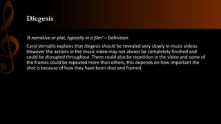 Diegesis
‘A narrative or plot, typically in a film’ – Definition
Carol Vernallis explains that diegesis should be revealed very slowly in music videos.
However the actions in the music video may not always be completely finished and
could be disrupted throughout. There could also be repetition in the video and some of
the frames could be repeated more than others, this depends on how important the
shot is because of how they have been shot and framed.
 