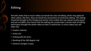 Editing
Vernallis states that in music videos can break the rules of editing, which may apply for
other videos, like films, they can break the conventions of continuity editing. The editing
should be brought to the foreground and be more visible than you would usually expect
and not so hidden, this means that the editing will usually have a certain style of editing
which goes through the whole video so that it is distinctive. In music videos you will
often see:
• Graphic matches
• Jump cuts
• Cutting with the lyrics
• Breaking of the 360 degree rule
• Extreme changes in pace
 