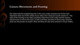 Camera Movements and Framing
She states that the establishing shot in the music video could be one of the most
important shots out of the whole music video, this is because it pulls viewers in. The
style of the framing in the video should be distinctive to the video and the camera
should move in time to the lyrics so that it all flows and doesn’t feel jumpy. Extreme
shots are also known as master shots and they are also very common in music videos.
 