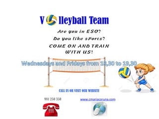 V lleyball Team
Are you in ESO?
Do you like sports?
COME ON AND TRAIN
WITH US!
	
  
CALL US OR VISIT OUR WEBSITE	
  
	
  
	
  	
  981 250 350 www.cmariacoruna.com	
  	
  
	
  	
  
	
  	
  	
  	
  	
  	
  	
  	
  	
  	
  	
  	
  	
  	
  	
  	
  	
  	
  	
  	
  	
  	
  	
  	
  	
  	
  	
  	
  	
  	
  	
  	
  	
  	
  	
  
	
  
	
  
	
  
 