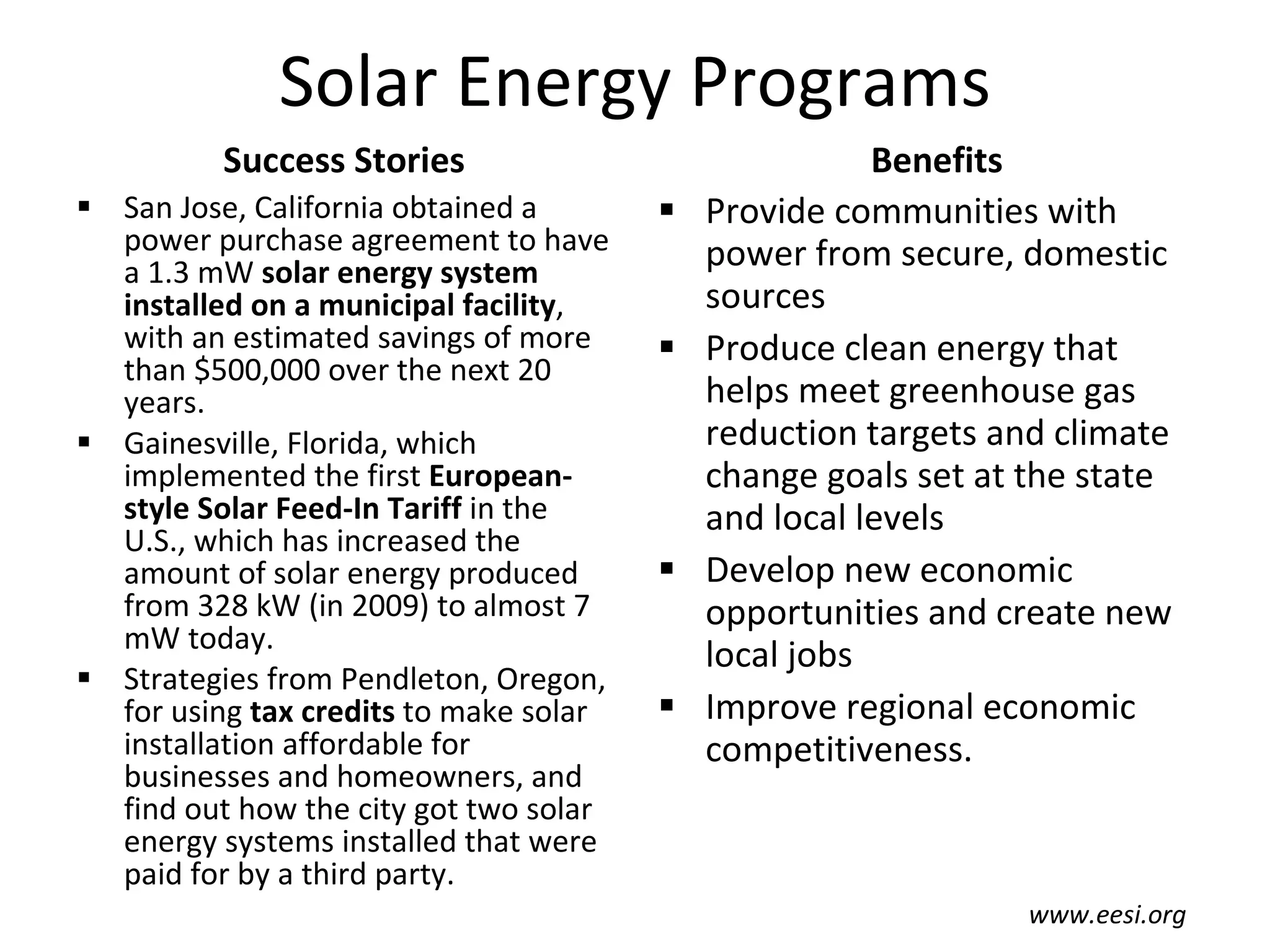 Solar Energy Programs Success Stories San Jose, California obtained a power purchase agreement to have a 1.3 mW  solar energy system installed on a municipal facility , with an estimated savings of more than $500,000 over the next 20 years. Gainesville, Florida, which implemented the first  European-style Solar Feed-In Tariff  in the U.S., which has increased the amount of solar energy produced from 328 kW (in 2009) to almost 7 mW today. Strategies from Pendleton, Oregon, for using  tax credits  to make solar installation affordable for businesses and homeowners, and find out how the city got two solar energy systems installed that were paid for by a third party. Benefits Provide communities with power from secure, domestic sources Produce clean energy that helps meet greenhouse gas reduction targets and climate change goals set at the state and local levels Develop new economic opportunities and create new local jobs Improve regional economic competitiveness. www.eesi.org 