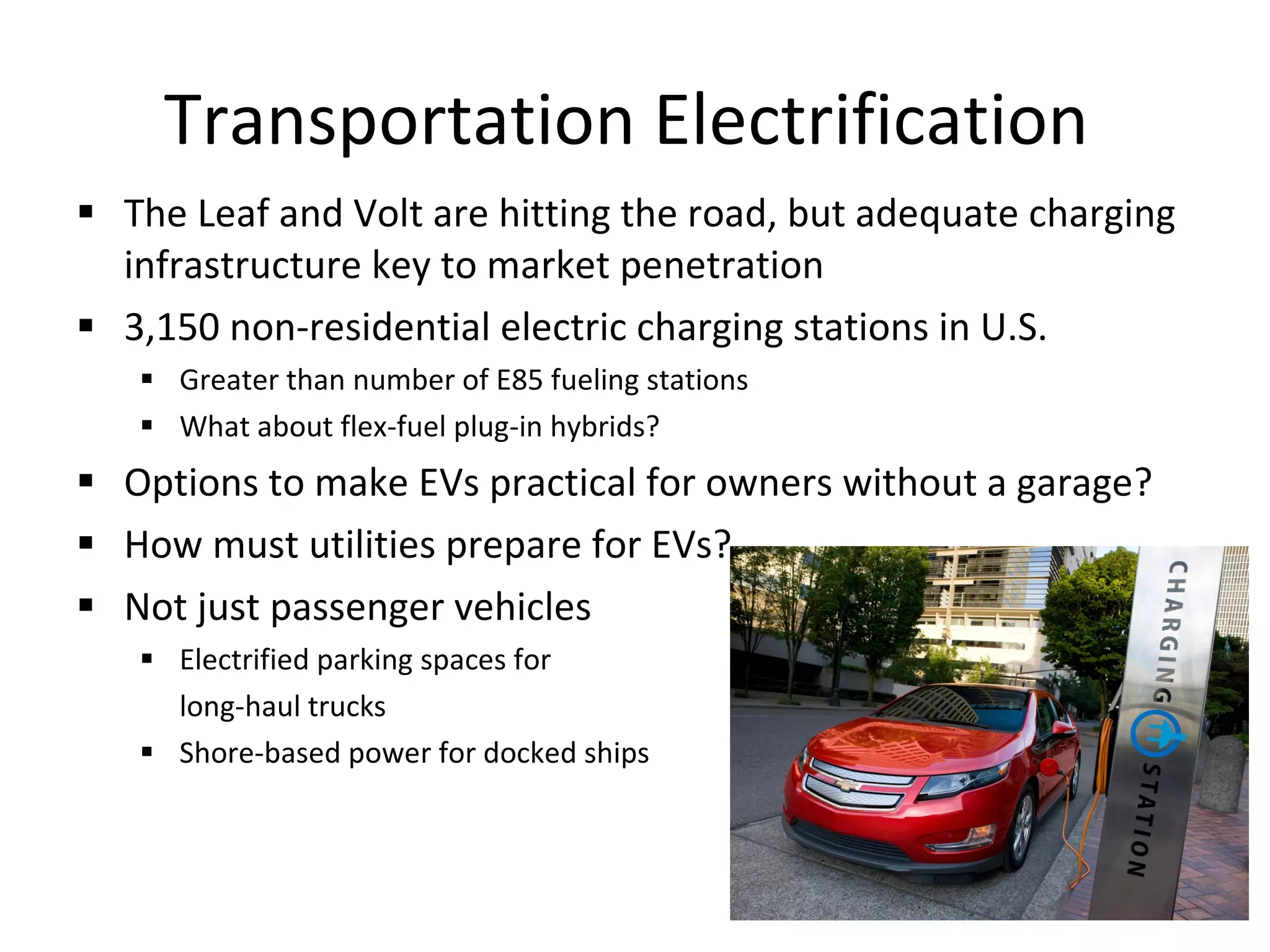 Transportation Electrification  The Leaf and Volt are hitting the road, but adequate charging infrastructure key to market penetration 3,150 non-residential electric charging stations in U.S.  Greater than number of E85 fueling stations What about flex-fuel plug-in hybrids? Options to make EVs practical for owners without a garage? How must utilities prepare for EVs? Not just passenger vehicles Electrified parking spaces for  long-haul trucks Shore-based power for docked ships 