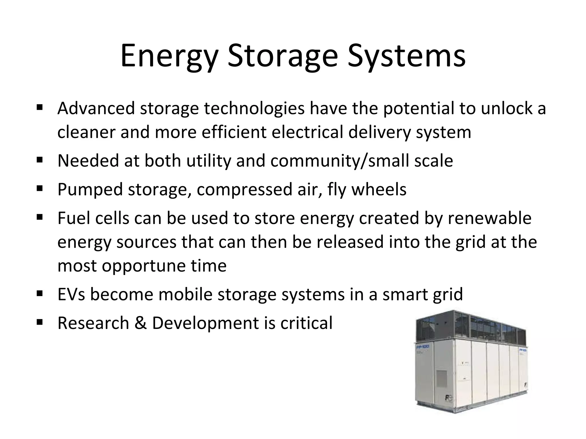 Energy Storage Systems Advanced storage technologies have the potential to unlock a cleaner and more efficient electrical delivery system Needed at both utility and community/small scale Pumped storage, compressed air, fly wheels Fuel cells can be used to store energy created by renewable energy sources that can then be released into the grid at the most opportune time EVs become mobile storage systems in a smart grid Research & Development is critical 