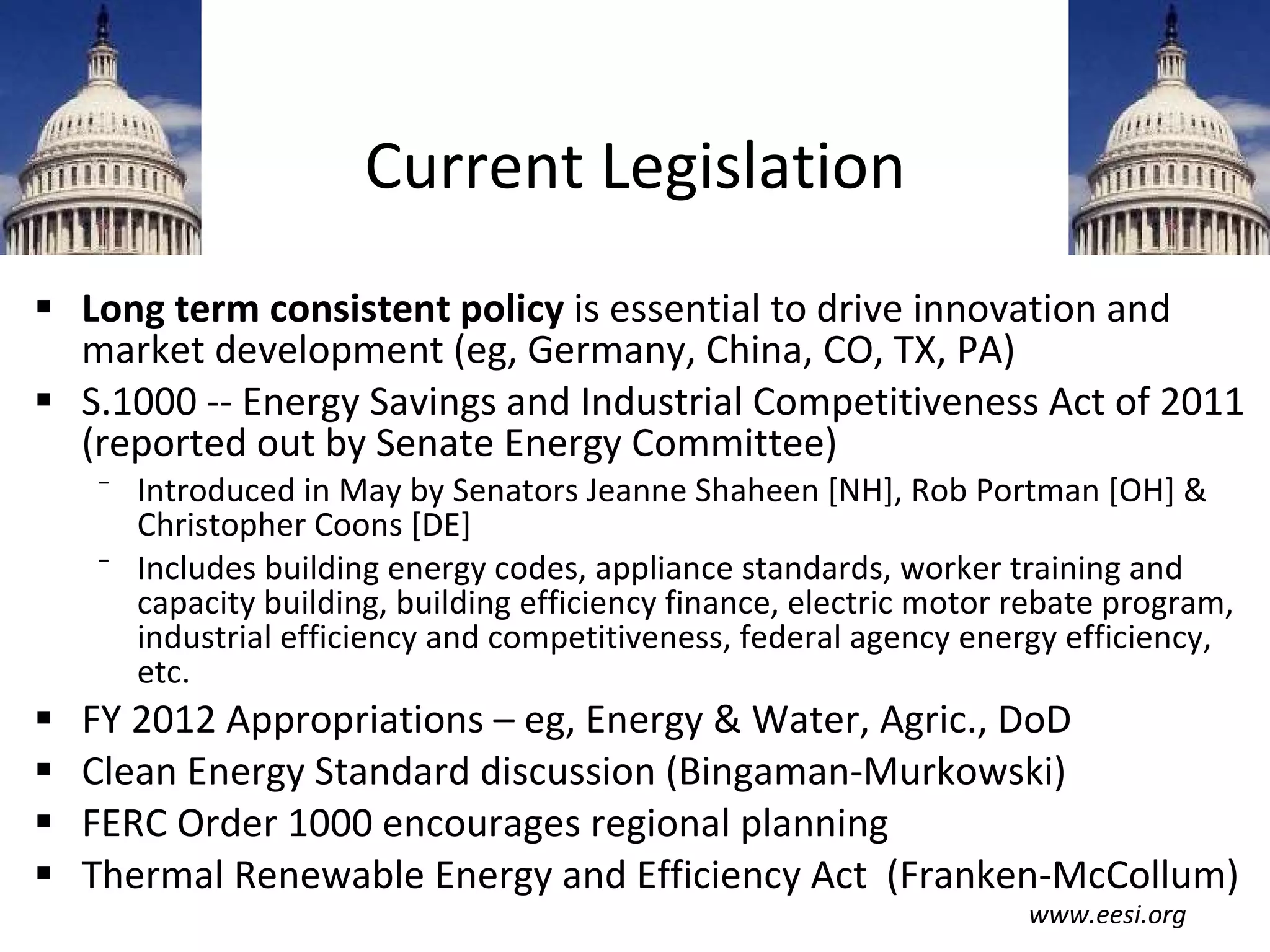 Current Legislation Long term consistent policy  is essential to drive innovation and market development (eg, Germany, China, CO, TX, PA) S.1000 -- Energy Savings and Industrial Competitiveness Act of 2011 (reported out by Senate Energy Committee) Introduced in May by Senators Jeanne Shaheen [NH], Rob Portman [OH] & Christopher Coons [DE] Includes building energy codes, appliance standards, worker training and capacity building, building efficiency finance, electric motor rebate program, industrial efficiency and competitiveness, federal agency energy efficiency, etc. FY 2012 Appropriations – eg, Energy & Water, Agric., DoD Clean Energy Standard discussion (Bingaman-Murkowski) FERC Order 1000 encourages regional planning Thermal Renewable Energy and Efficiency Act  (Franken-McCollum) www.eesi.org 