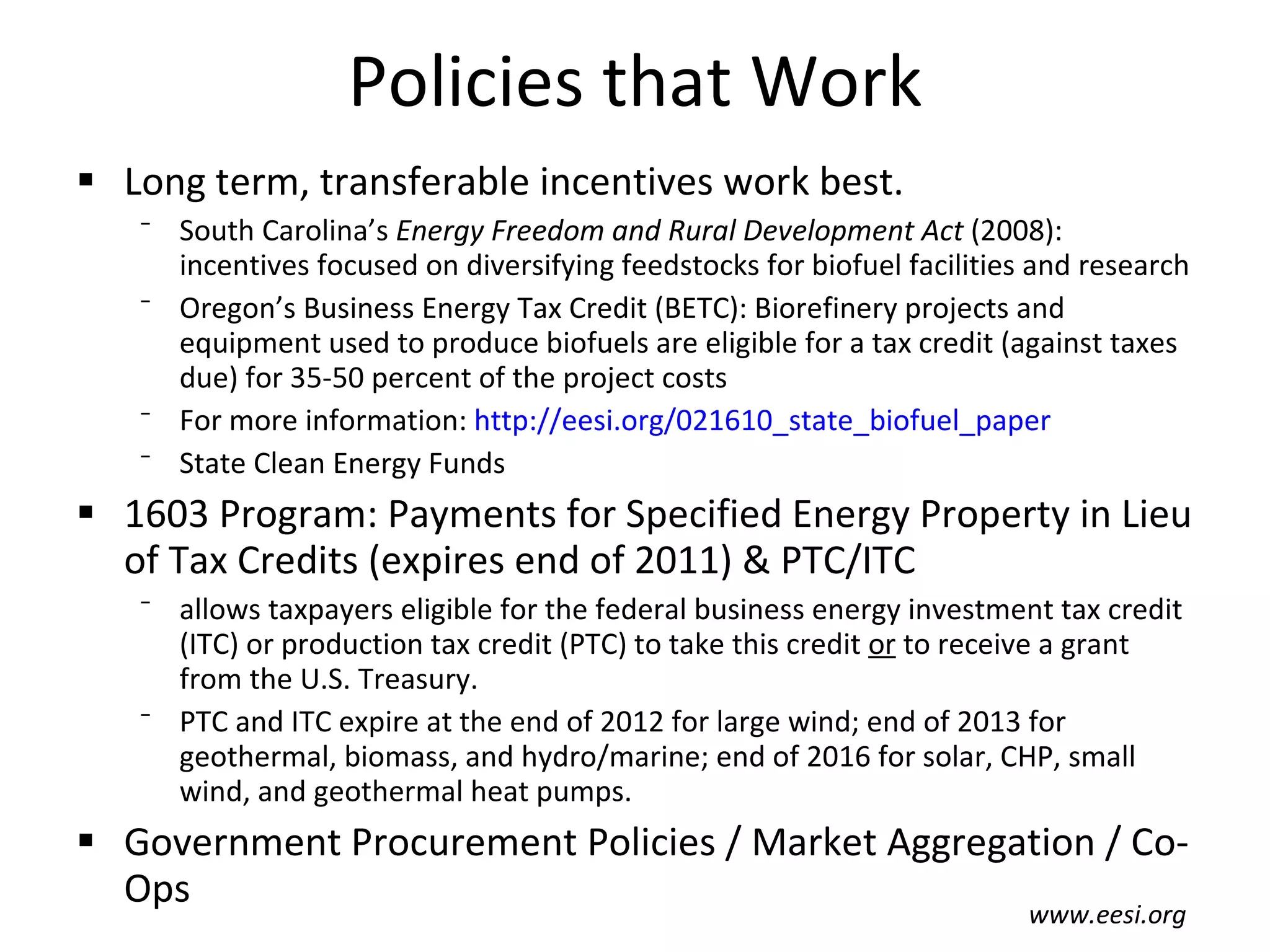 Policies that Work Long term, transferable incentives work best. South Carolina’s  Energy Freedom and Rural Development Act  (2008): incentives focused on diversifying feedstocks for biofuel facilities and research Oregon’s Business Energy Tax Credit (BETC): Biorefinery projects and equipment used to produce biofuels are eligible for a tax credit (against taxes due) for 35-50 percent of the project costs For more information:  http://eesi.org/021610_state_biofuel_paper State Clean Energy Funds 1603 Program: Payments for Specified Energy Property in Lieu of Tax Credits (expires end of 2011) & PTC/ITC allows taxpayers eligible for the federal business energy investment tax credit (ITC) or production tax credit (PTC) to take this credit  or  to receive a grant from the U.S. Treasury. PTC and ITC expire at the end of 2012 for large wind; end of 2013 for geothermal, biomass, and hydro/marine; end of 2016 for solar, CHP, small wind, and geothermal heat pumps. Government Procurement Policies / Market Aggregation / Co-Ops www.eesi.org 